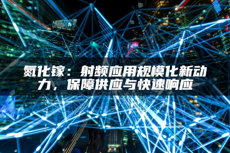 氮化镓：射频应用规模化新动力，保障供应与快速响应