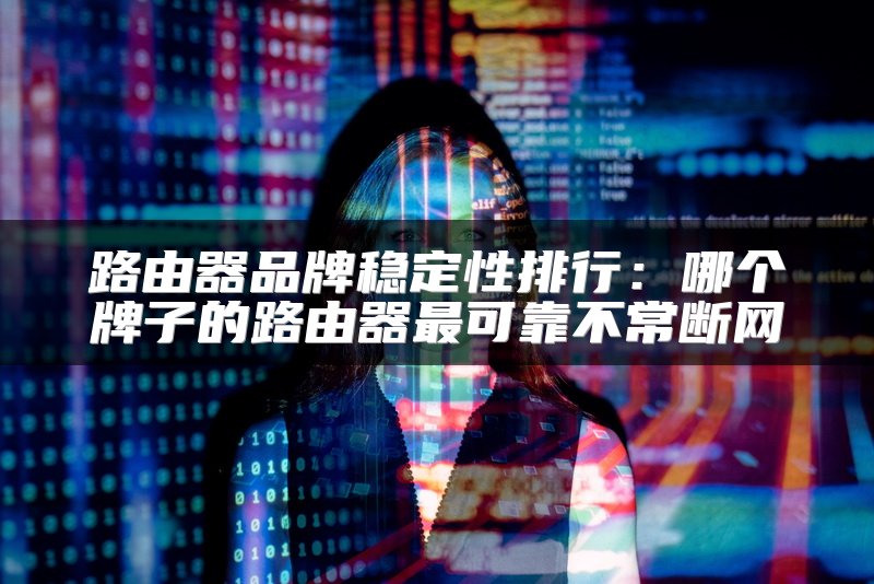 路由器品牌稳定性排行：哪个牌子的路由器最可靠不常断网