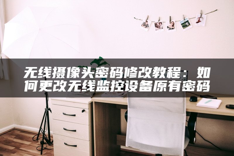 无线摄像头密码修改教程：如何更改无线监控设备原有密码