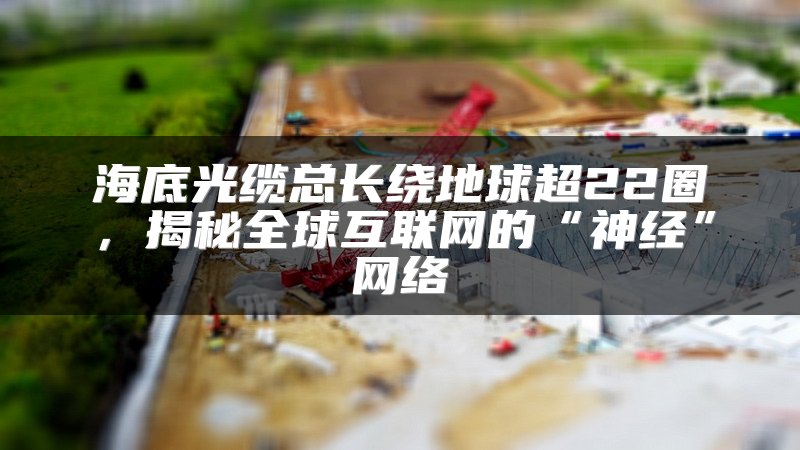 海底光缆总长绕地球超22圈，揭秘全球互联网的“神经”网络