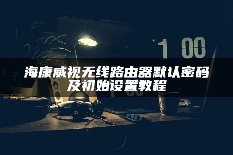 海康威视无线路由器默认密码及初始设置教程