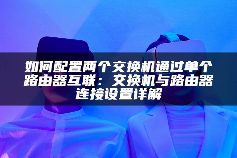 如何配置两个交换机通过单个路由器互联：交换机与路由器连接设置详解