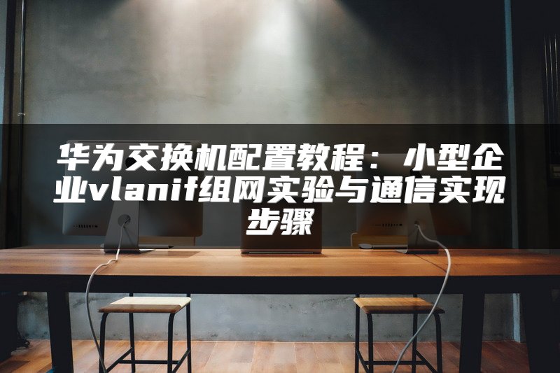 华为交换机配置教程：小型企业vlanif组网实验与通信实现步骤