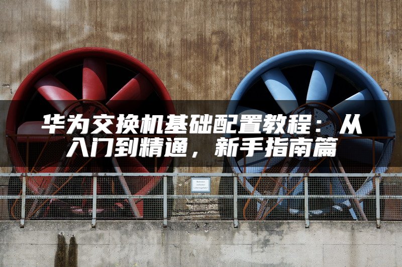 华为交换机基础配置教程：从入门到精通，新手指南篇