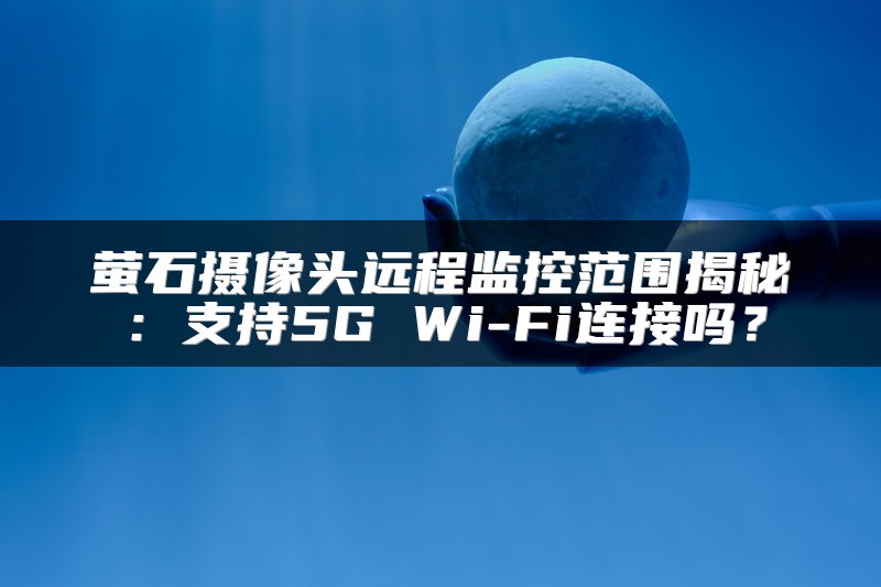 萤石摄像头远程监控范围揭秘：支持5G Wi-Fi连接吗？
