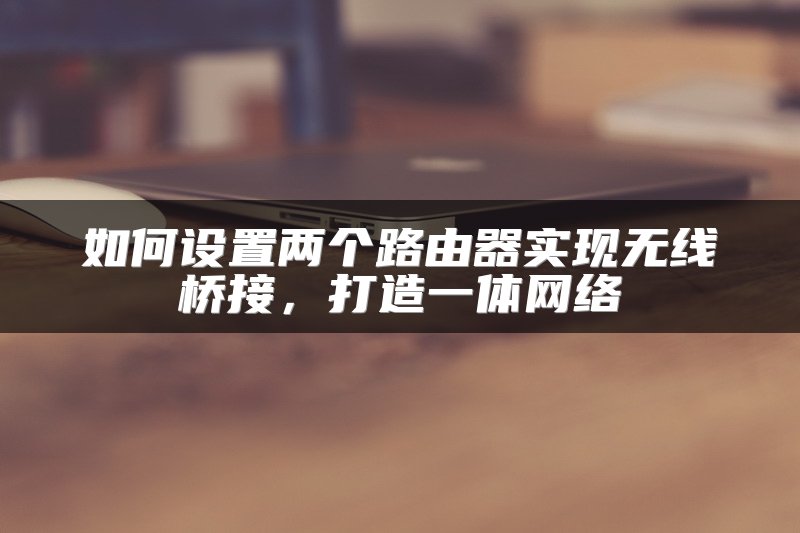 如何设置两个路由器实现无线桥接，打造一体网络