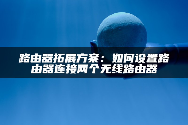 路由器拓展方案：如何设置路由器连接两个无线路由器