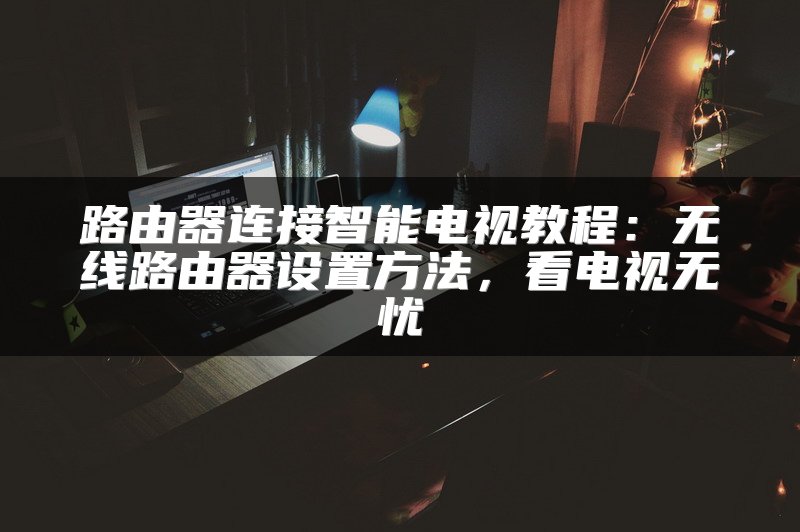 路由器连接智能电视教程：无线路由器设置方法，看电视无忧