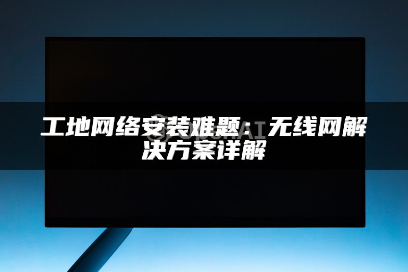工地网络安装难题：无线网解决方案详解