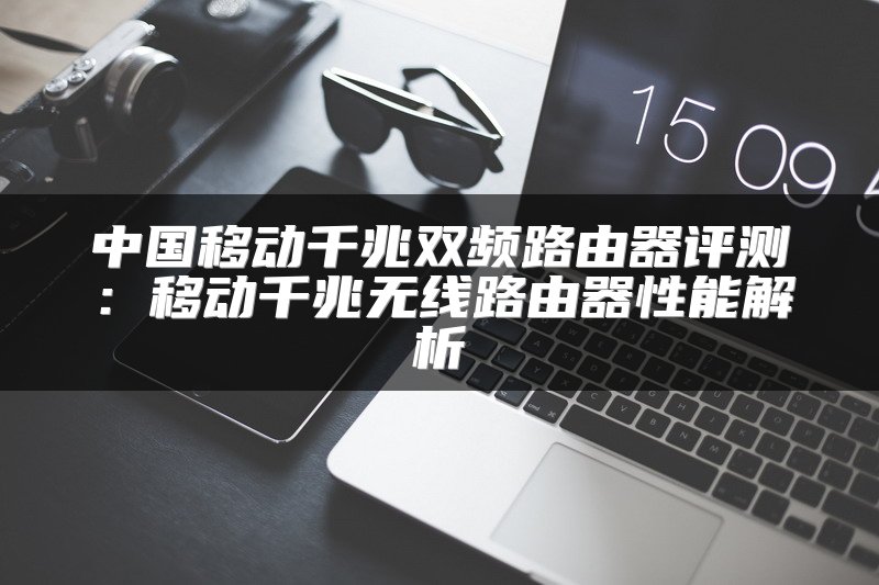 中国移动千兆双频路由器评测：移动千兆无线路由器性能解析