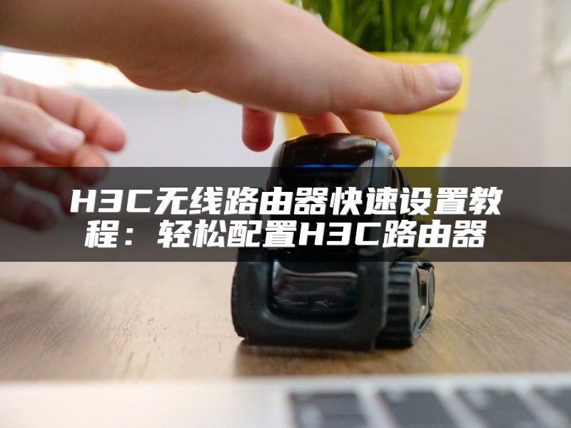 H3C无线路由器快速设置教程：轻松配置H3C路由器