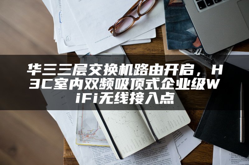 华三三层交换机路由开启，H3C室内双频吸顶式企业级WiFi无线接入点