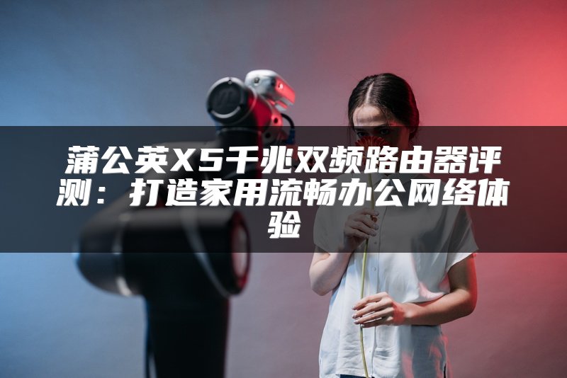 蒲公英X5千兆双频路由器评测：打造家用流畅办公网络体验