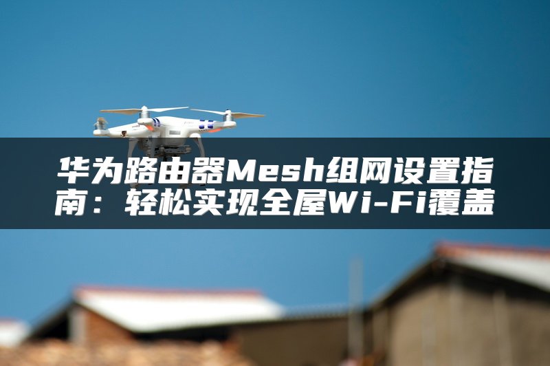 华为路由器Mesh组网设置指南：轻松实现全屋Wi-Fi覆盖