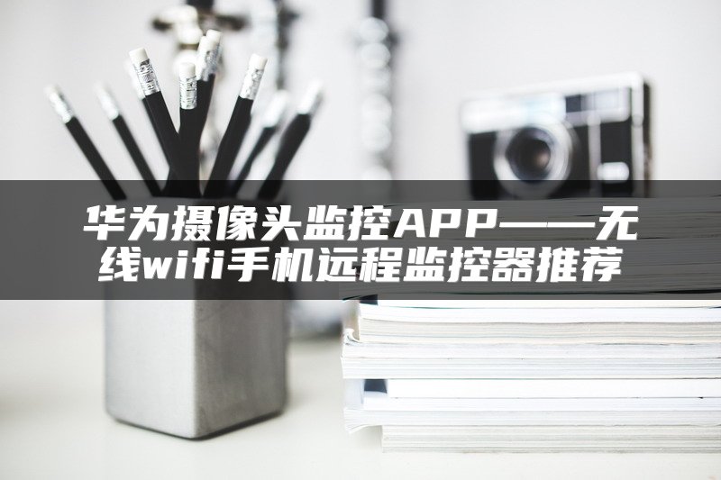华为摄像头监控APP——无线wifi手机远程监控器推荐