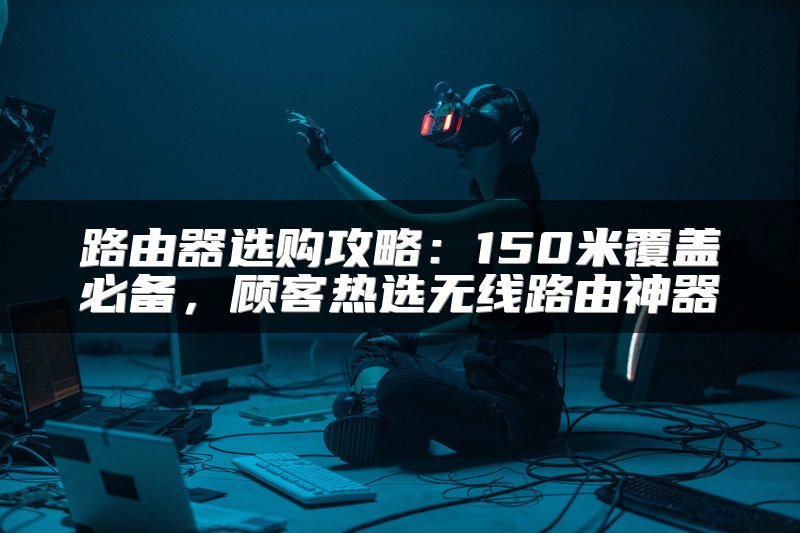 路由器选购攻略：150米覆盖必备，顾客热选无线路由神器