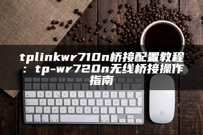 tplinkwr710n桥接配置教程：tp-wr720n无线桥接操作指南