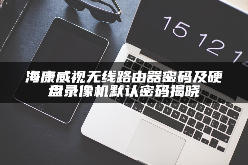 海康威视无线路由器密码及硬盘录像机默认密码揭晓