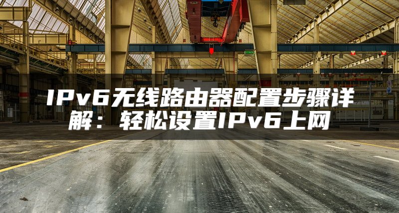 IPv6无线路由器配置步骤详解：轻松设置IPv6上网
