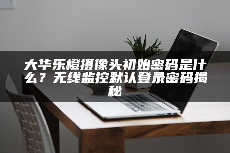 大华乐橙摄像头初始密码是什么？无线监控默认登录密码揭秘