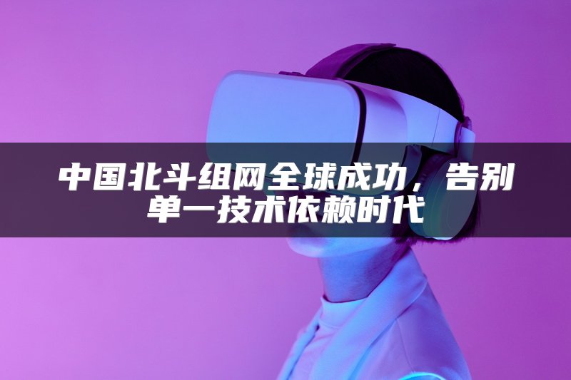 中国北斗组网全球成功，告别单一技术依赖时代