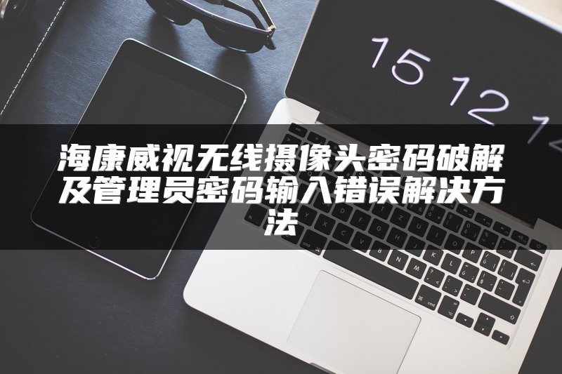 海康威视无线摄像头密码破解及管理员密码输入错误解决方法
