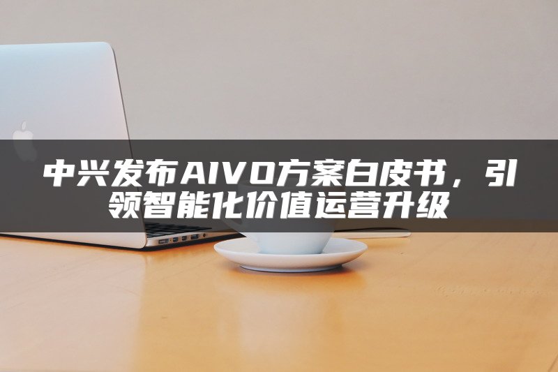 中兴发布AIVO方案白皮书，引领智能化价值运营升级