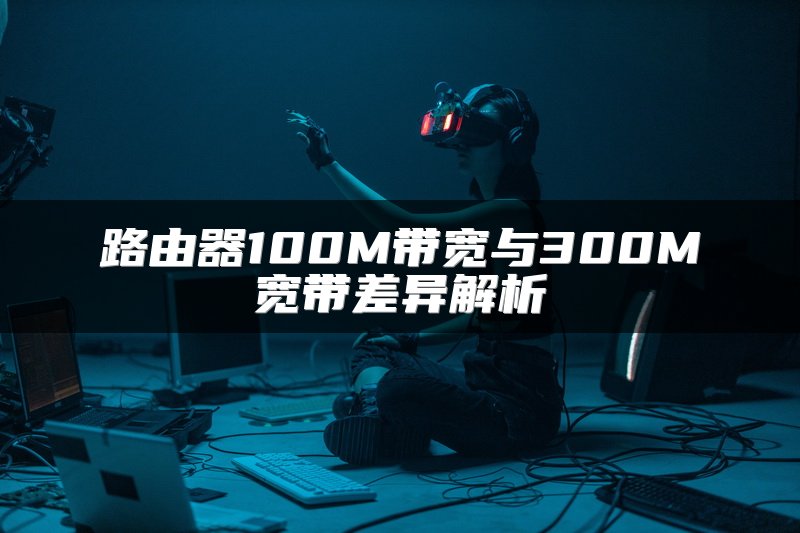 路由器100M带宽与300M宽带差异解析