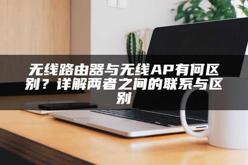 无线路由器与无线AP有何区别？详解两者之间的联系与区别