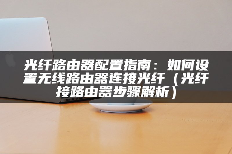 光纤路由器配置指南：如何设置无线路由器连接光纤（光纤接路由器步骤解析）