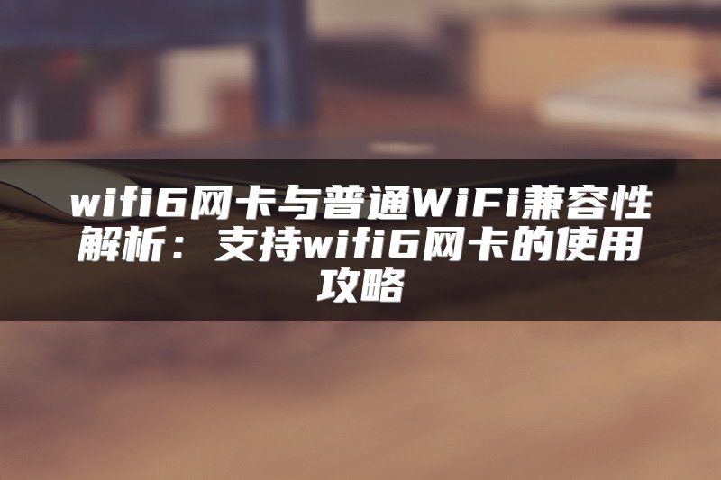 wifi6网卡与普通WiFi兼容性解析：支持wifi6网卡的使用攻略