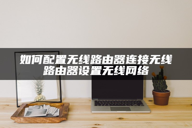 如何配置无线路由器连接无线路由器设置无线网络