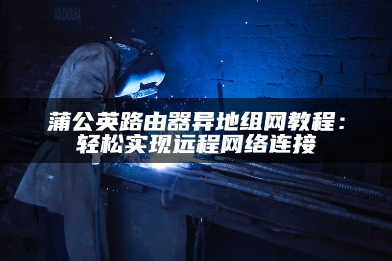 蒲公英路由器异地组网教程：轻松实现远程网络连接