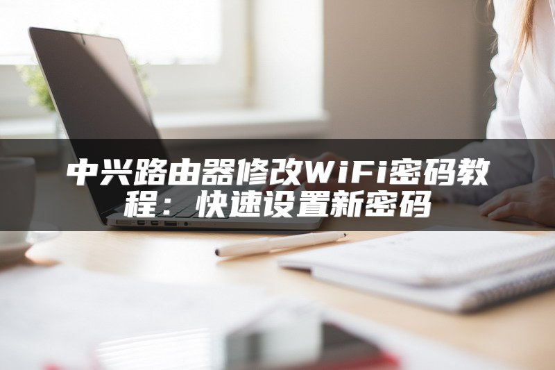 中兴路由器修改WiFi密码教程：快速设置新密码