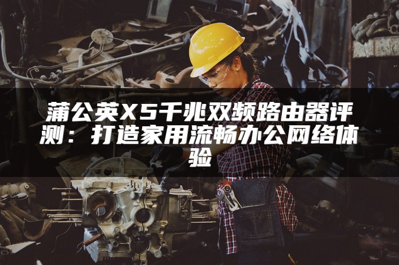 蒲公英X5千兆双频路由器评测：打造家用流畅办公网络体验