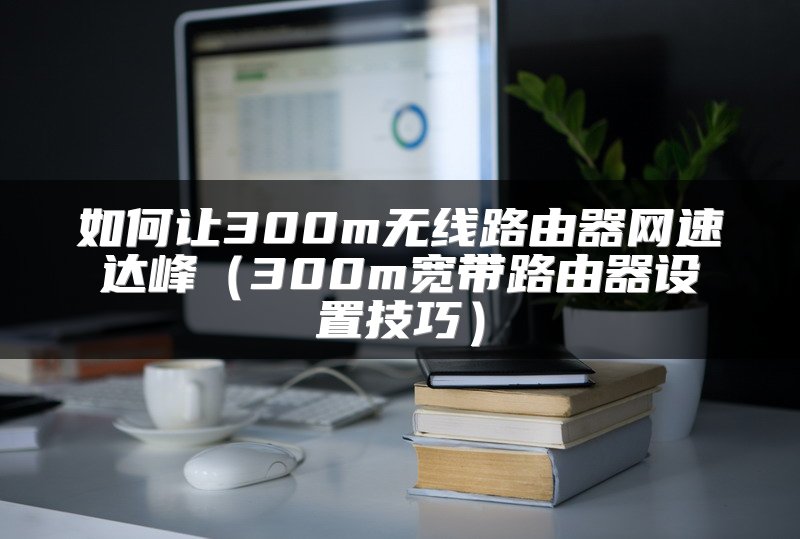 如何让300m无线路由器网速达峰（300m宽带路由器设置技巧）
