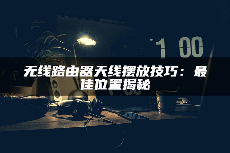 无线路由器天线摆放技巧：最佳位置揭秘