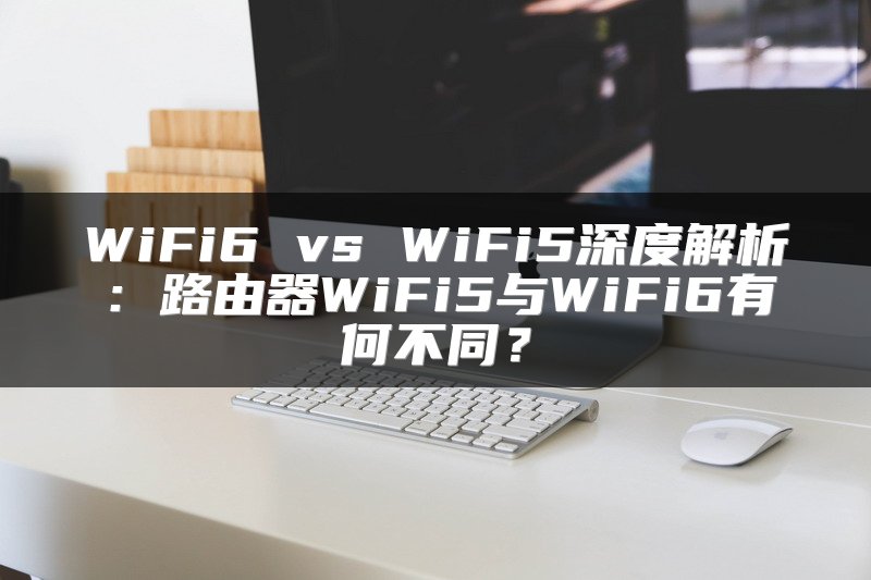 WiFi6 vs WiFi5深度解析：路由器WiFi5与WiFi6有何不同？