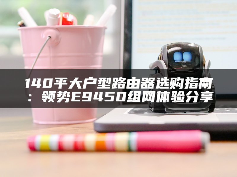 140平大户型路由器选购指南：领势E9450组网体验分享
