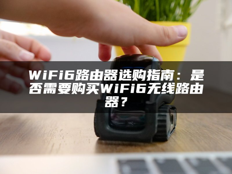 WiFi6路由器选购指南：是否需要购买WiFi6无线路由器？