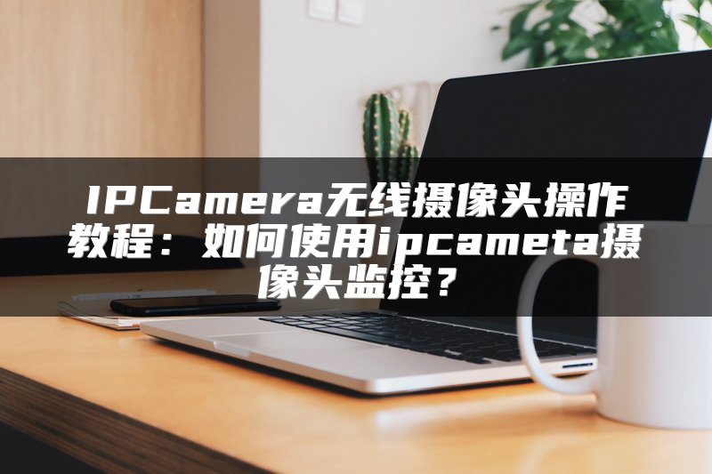 IPCamera无线摄像头操作教程：如何使用ipcameta摄像头监控？