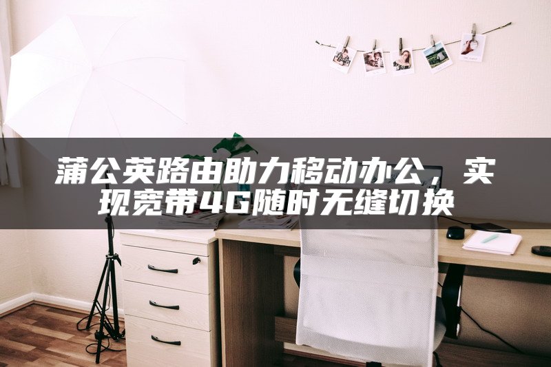 蒲公英路由助力移动办公，实现宽带4G随时无缝切换