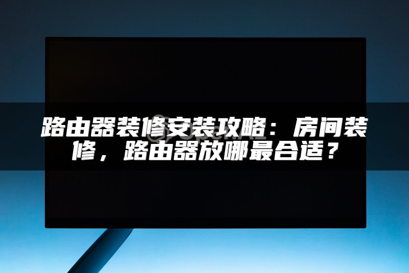 路由器装修安装攻略：房间装修，路由器放哪最合适？