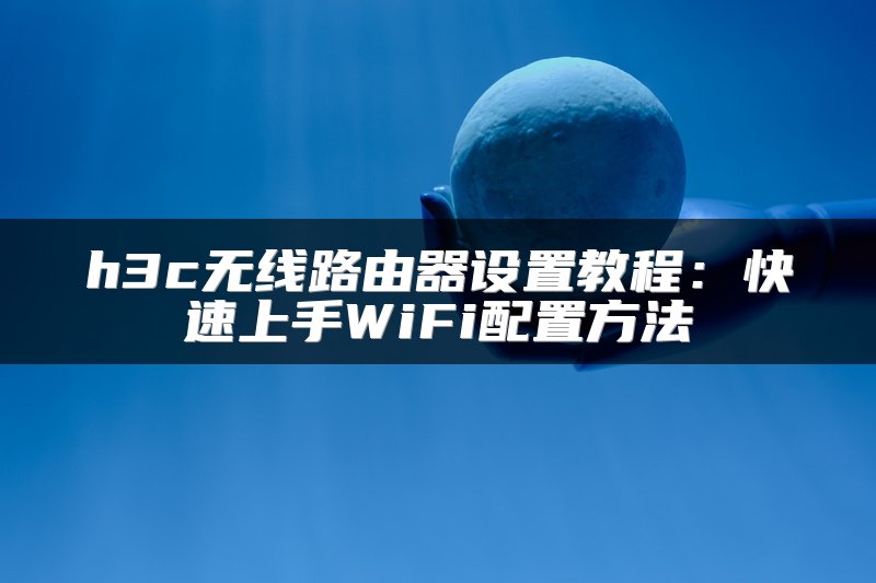 h3c无线路由器设置教程：快速上手WiFi配置方法