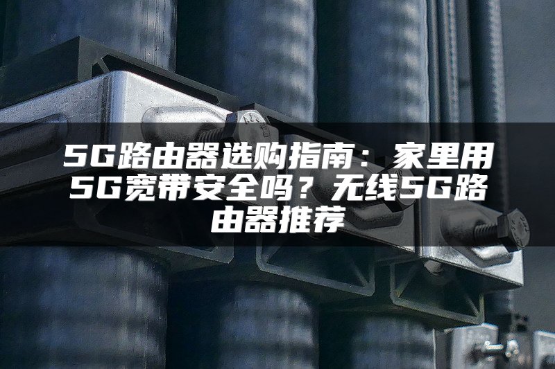 5G路由器选购指南：家里用5G宽带安全吗？无线5G路由器推荐