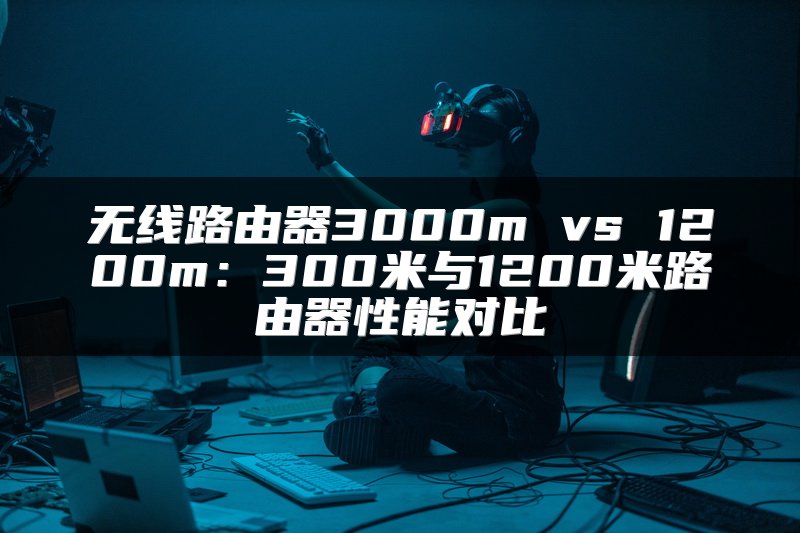 无线路由器3000m vs 1200m：300米与1200米路由器性能对比