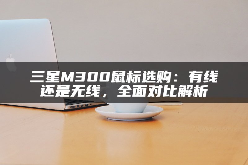 三星M300鼠标选购：有线还是无线，全面对比解析