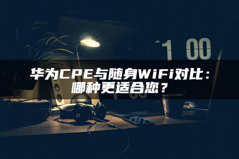 华为CPE与随身WiFi对比：哪种更适合您？