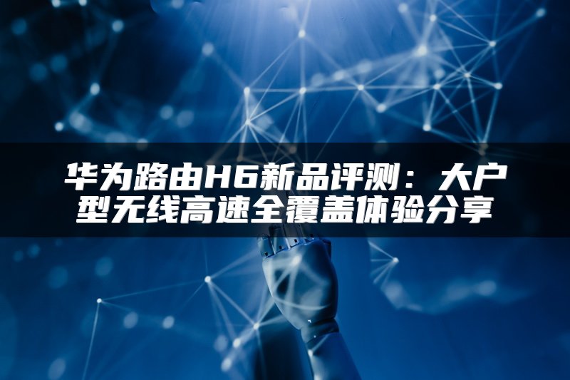 华为路由H6新品评测：大户型无线高速全覆盖体验分享