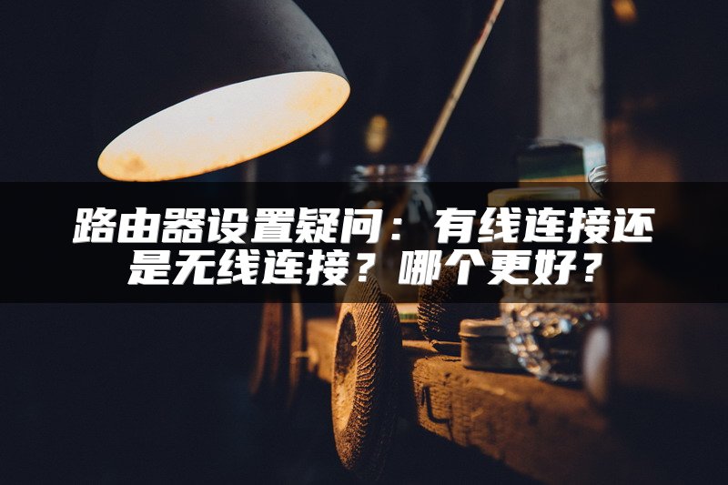 路由器设置疑问：有线连接还是无线连接？哪个更好？